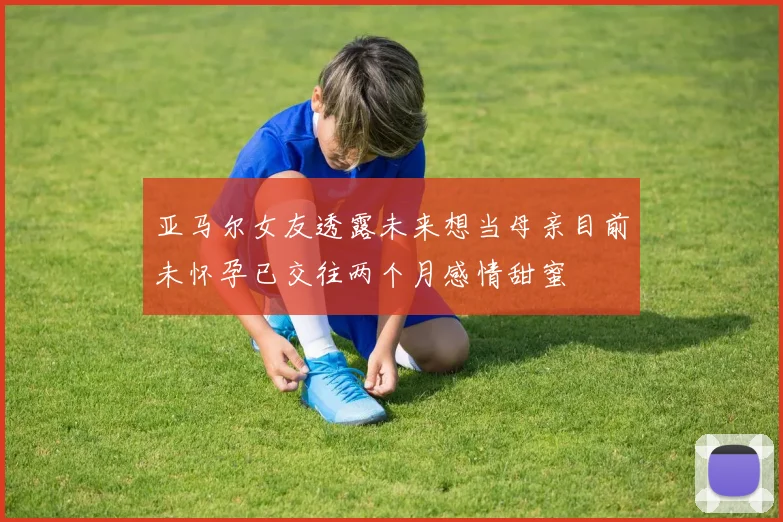 亚马尔女友透露未来想当母亲目前未怀孕已交往两个月感情甜蜜