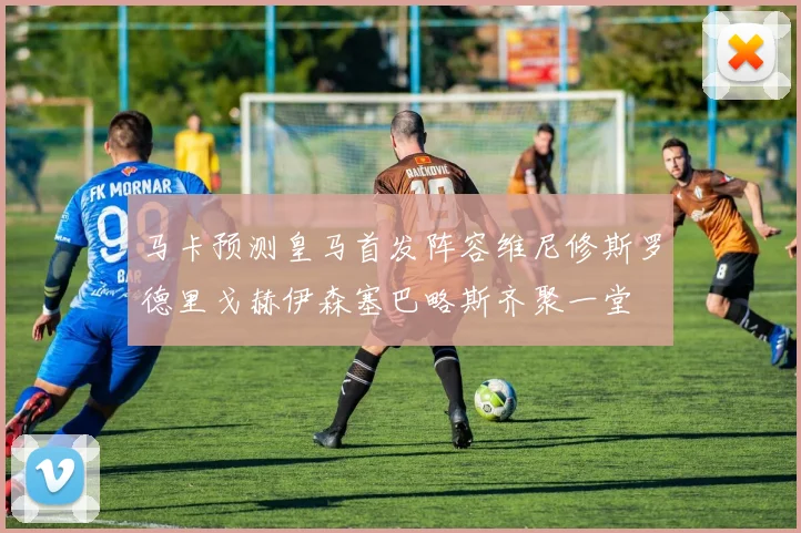 马卡预测皇马首发阵容维尼修斯罗德里戈赫伊森塞巴略斯齐聚一堂