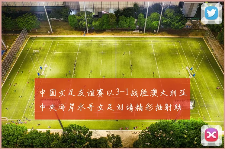中国女足友谊赛以3-1战胜澳大利亚中央海岸水手女足刘靖精彩抽射助球队取胜
