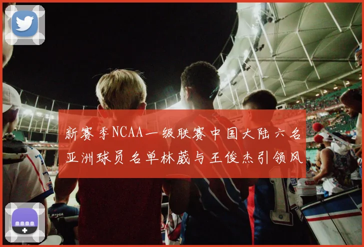 新赛季NCAA一级联赛中国大陆六名亚洲球员名单林葳与王俊杰引领风骚