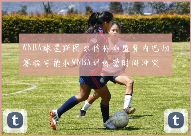 WNBA球星斯图尔特将加盟费内巴切赛程可能和WNBA训练营时间冲突
