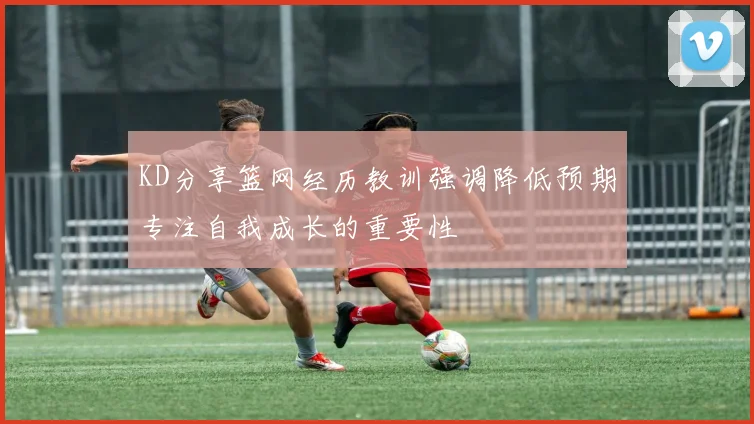 KD分享篮网经历教训强调降低预期专注自我成长的重要性