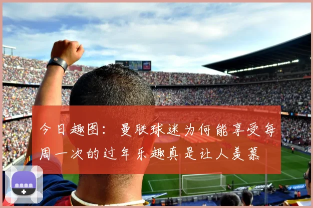 今日趣图：曼联球迷为何能享受每周一次的过年乐趣真是让人羡慕