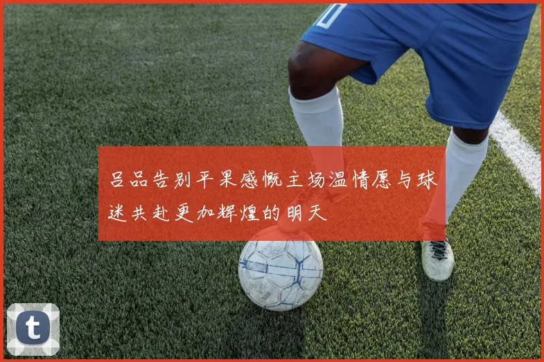 吕品告别平果感慨主场温情愿与球迷共赴更加辉煌的明天