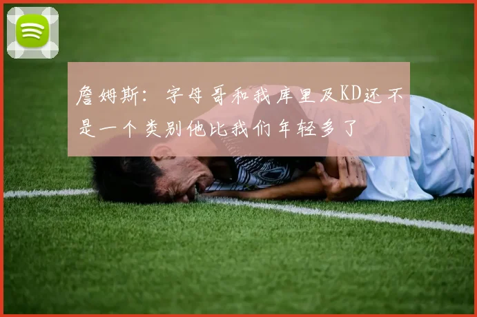 詹姆斯：字母哥和我库里及KD还不是一个类别他比我们年轻多了