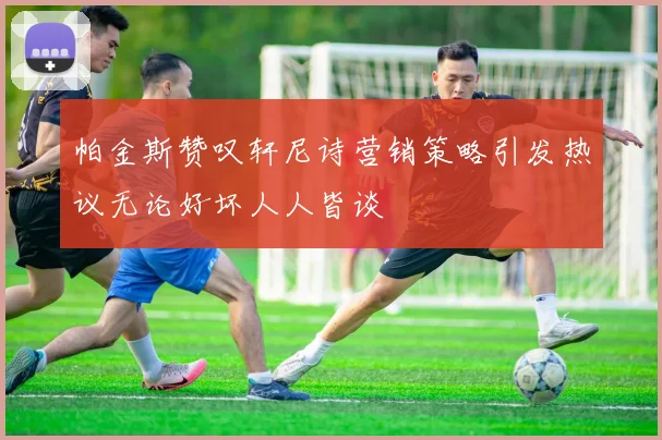 帕金斯赞叹轩尼诗营销策略引发热议无论好坏人人皆谈