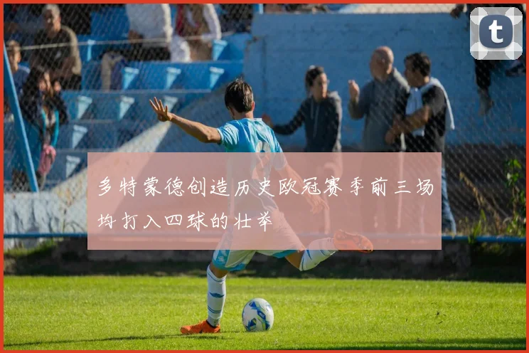 多特蒙德创造历史欧冠赛季前三场均打入四球的壮举
