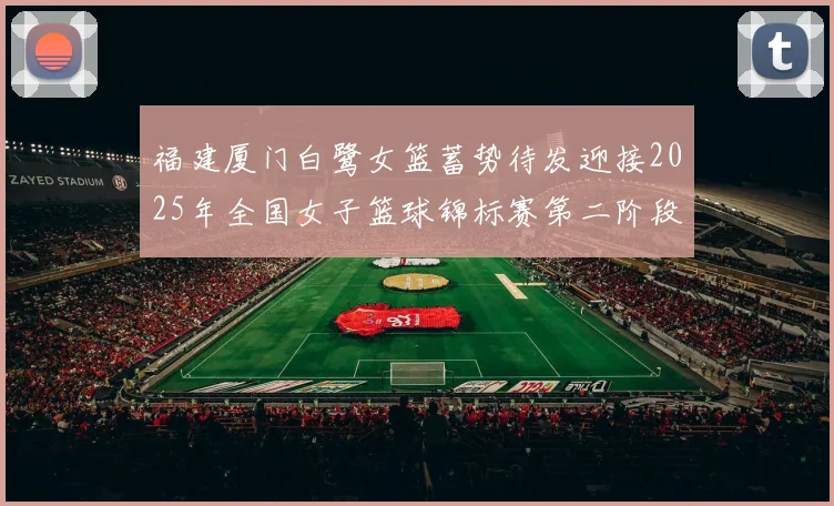 福建厦门白鹭女篮蓄势待发迎接2025年全国女子篮球锦标赛第二阶段挑战