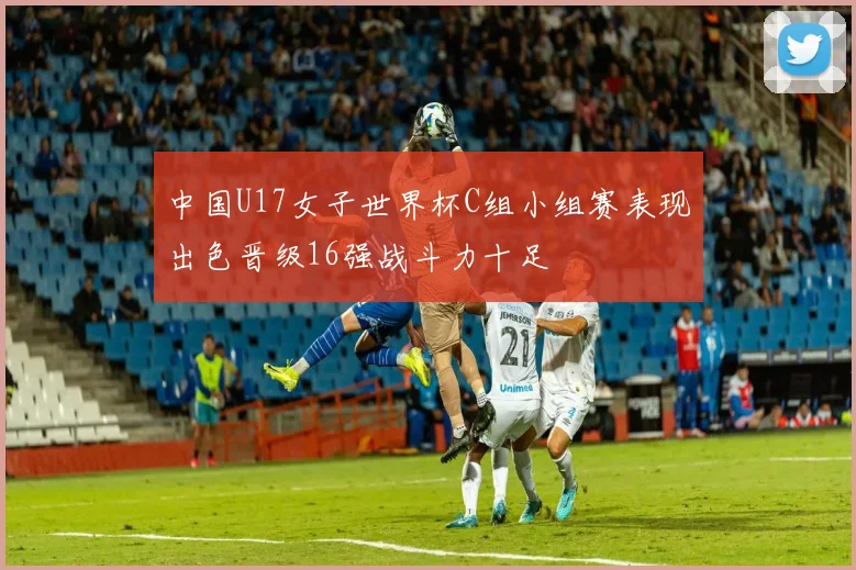 中国U17女子世界杯C组小组赛表现出色晋级16强战斗力十足