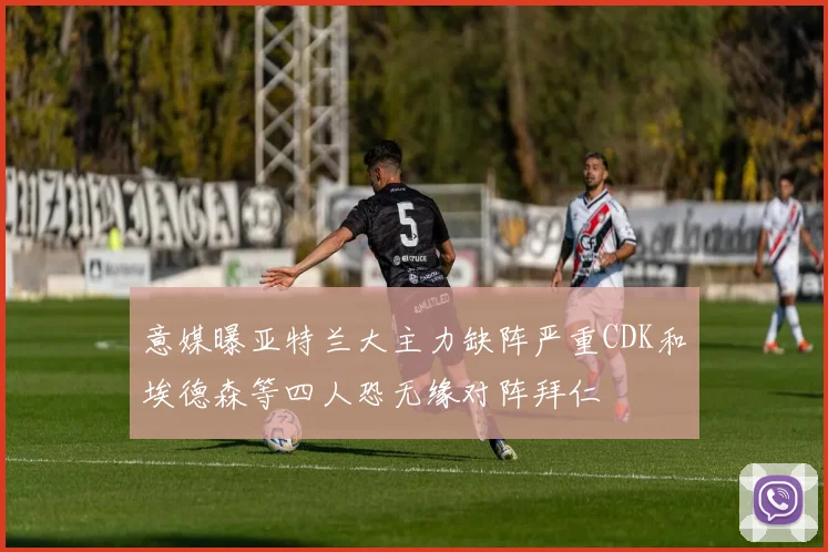 意媒曝亚特兰大主力缺阵严重CDK和埃德森等四人恐无缘对阵拜仁