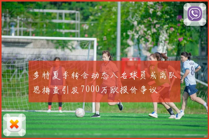 多特夏季转会动态八名球员或离队恩梅查引发7000万欧报价争议