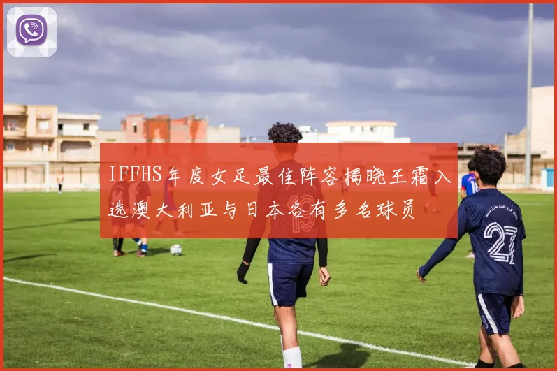 IFFHS年度女足最佳阵容揭晓王霜入选澳大利亚与日本各有多名球员