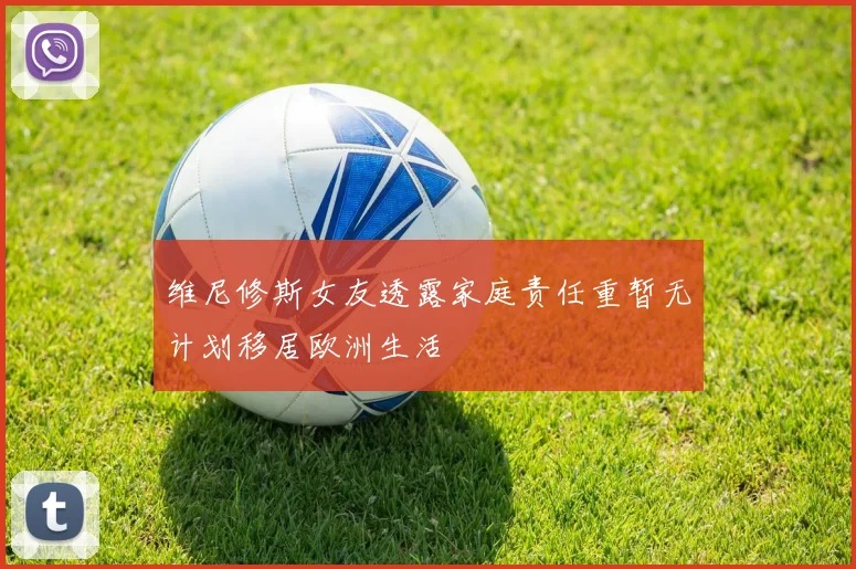 维尼修斯女友透露家庭责任重暂无计划移居欧洲生活