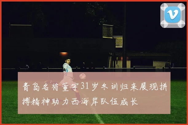 青岛名将董宇31岁冬训归来展现拼搏精神助力西海岸队伍成长